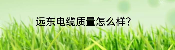 远东电缆质量怎么样？
