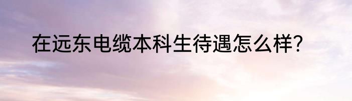 在远东电缆本科生待遇怎么样？