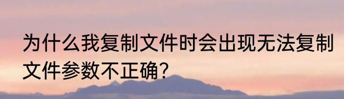 为什么我复制文件时会出现无法复制文件参数不正确？