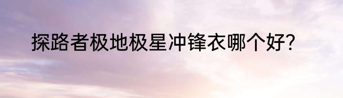 探路者极地极星冲锋衣哪个好？