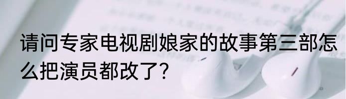 请问专家电视剧娘家的故事第三部怎么把演员都改了？