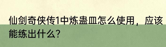 仙剑奇侠传1中炼蛊皿怎么使用，应该能练出什么？