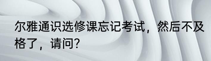尔雅通识选修课忘记考试，然后不及格了，请问？