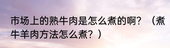 市场上的熟牛肉是怎么煮的啊？（煮牛羊肉方法怎么煮？）