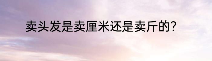 卖头发是卖厘米还是卖斤的？