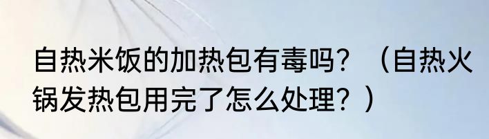 自热米饭的加热包有毒吗？（自热火锅发热包用完了怎么处理？）