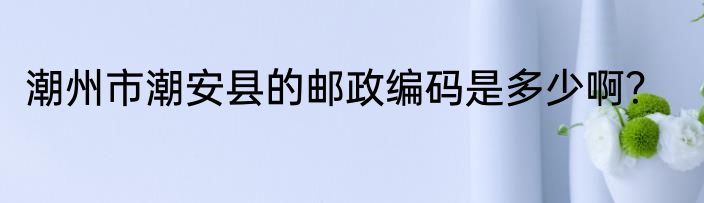潮州市潮安县的邮政编码是多少啊？