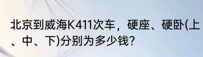 北京到威海K411次车，硬座、硬卧(上、中、下)分别为多少钱？