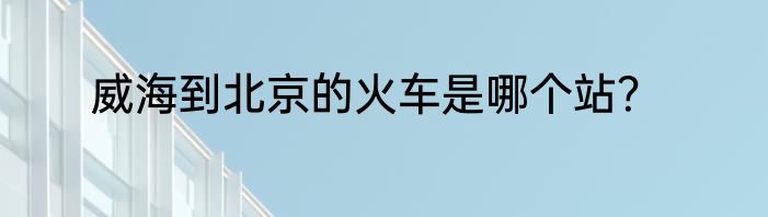 威海到北京的火车是哪个站？