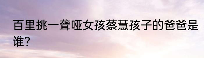 百里挑一聋哑女孩蔡慧孩子的爸爸是谁？