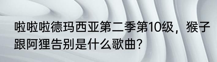 啦啦啦德玛西亚第二季第10级,猴子跟阿狸告别是什么歌曲?