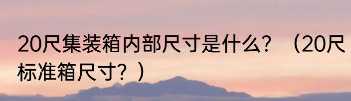 20尺集装箱内部尺寸是什么？（20尺标准箱尺寸？）
