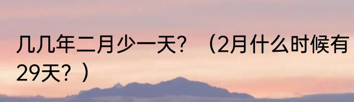 几几年二月少一天？（2月什么时候有29天？）