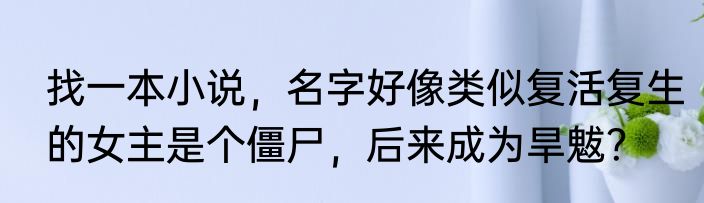 找一本小说,名字好像类似复活复生的女主是个僵尸,后来成为旱魃?