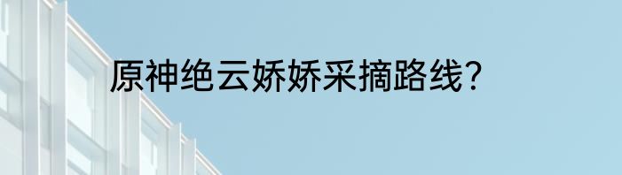 原神绝云娇娇采摘路线？