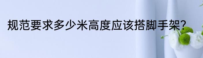 规范要求多少米高度应该搭脚手架？