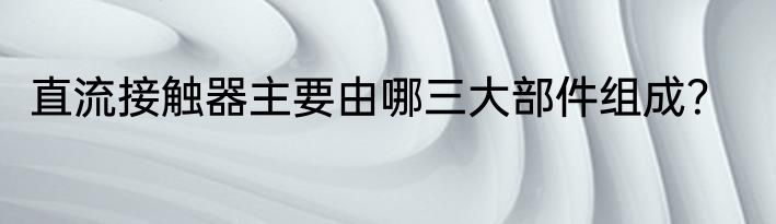 直流接触器主要由哪三大部件组成？