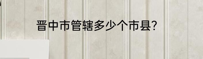 晋中市管辖多少个市县？