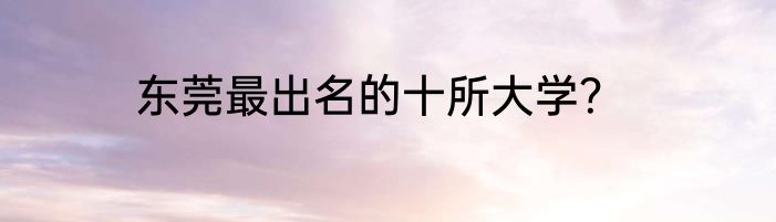 东莞最出名的十所大学？