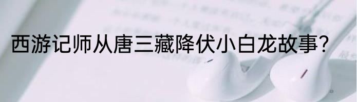 西游记师从唐三藏降伏小白龙故事？