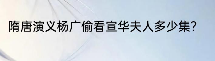 隋唐演义杨广偷看宣华夫人多少集？