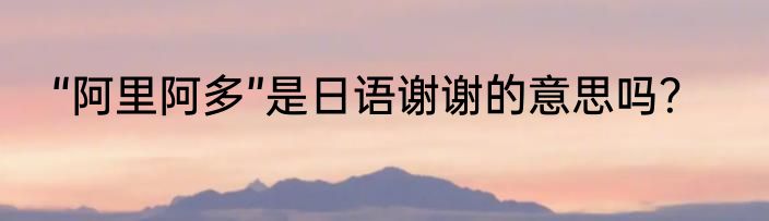 “阿里阿多”是日语谢谢的意思吗？