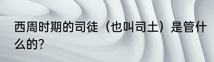 西周时期的司徒（也叫司土）是管什么的？