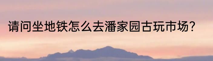 请问坐地铁怎么去潘家园古玩市场？