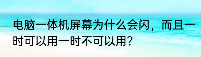 电脑一体机屏幕为什么会闪，而且一时可以用一时不可以用？