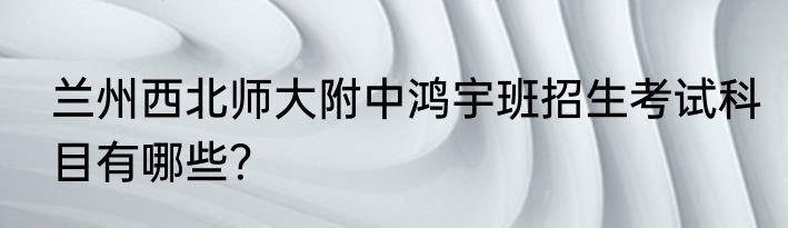 兰州西北师大附中鸿宇班招生考试科目有哪些？
