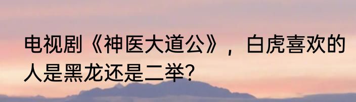电视剧《神医大道公》，白虎喜欢的人是黑龙还是二举？