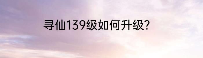 寻仙139级如何升级？