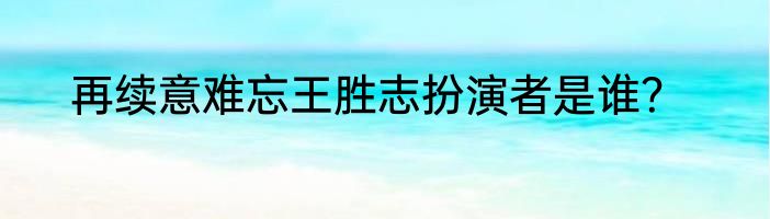 再续意难忘王胜志扮演者是谁？