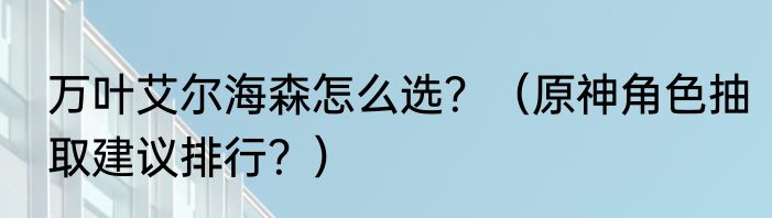 万叶艾尔海森怎么选？（原神角色抽取建议排行？）