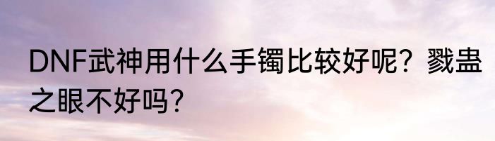 DNF武神用什么手镯比较好呢？戮蛊之眼不好吗？