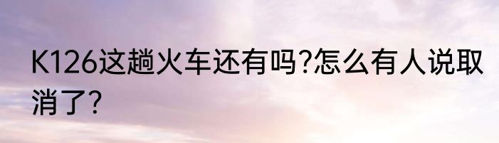 K126这趟火车还有吗?怎么有人说取消了？