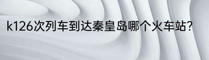 k126次列车到达秦皇岛哪个火车站？