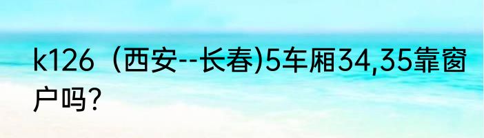k126（西安--长春)5车厢34,35靠窗户吗？