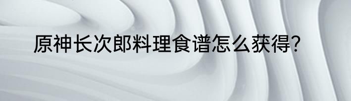 原神长次郎料理食谱怎么获得？