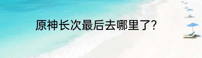 原神长次最后去哪里了？