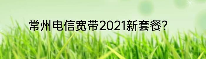常州电信宽带2021新套餐？