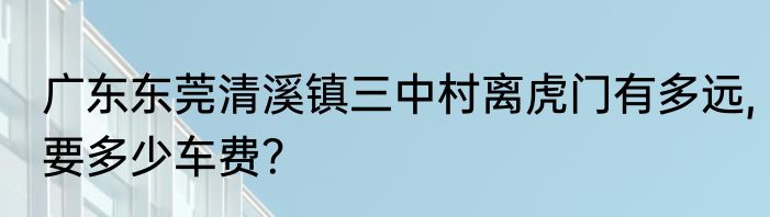 广东东莞清溪镇三中村离虎门有多远,要多少车费？