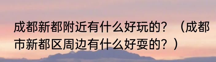 成都新都附近有什么好玩的？（成都市新都区周边有什么好耍的？）