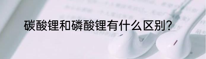 碳酸锂和磷酸锂有什么区别？