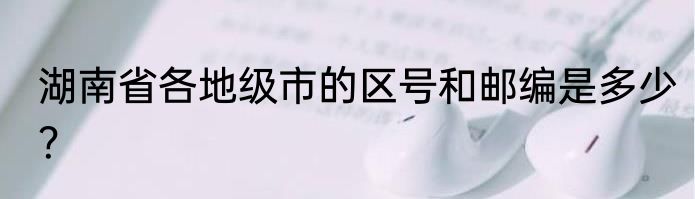 湖南省各地级市的区号和邮编是多少？