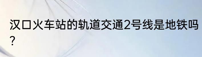 汉口火车站的轨道交通2号线是地铁吗？