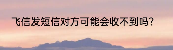 飞信发短信对方可能会收不到吗？