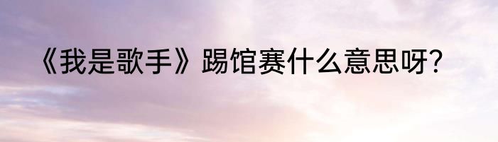 《我是歌手》踢馆赛什么意思呀？