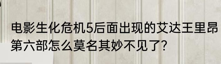 电影生化危机5后面出现的艾达王里昂第六部怎么莫名其妙不见了？