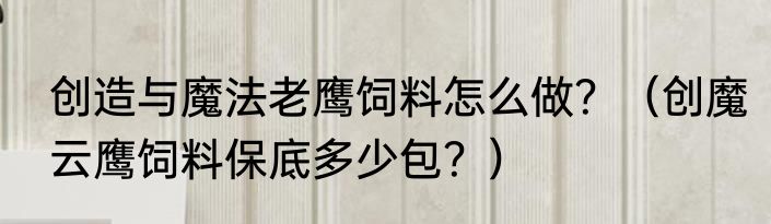 创造与魔法老鹰饲料怎么做？（创魔云鹰饲料保底多少包？）